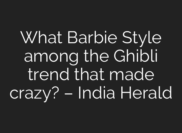 What Barbie Style among the Ghibli trend that made crazy? – India Herald