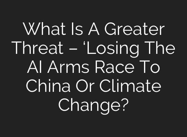 What Is A Greater Threat – ‘Losing The AI Arms Race To China Or Climate Change?