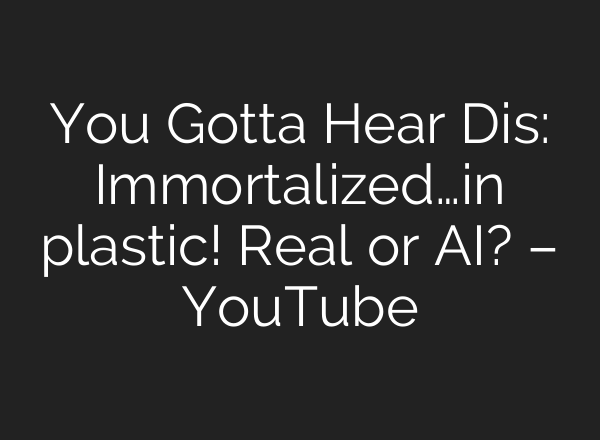 You Gotta Hear Dis: Immortalized…in plastic! Real or AI? – YouTube