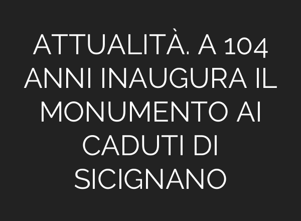 ATTUALITÀ. A 104 ANNI INAUGURA IL MONUMENTO AI CADUTI DI SICIGNANO