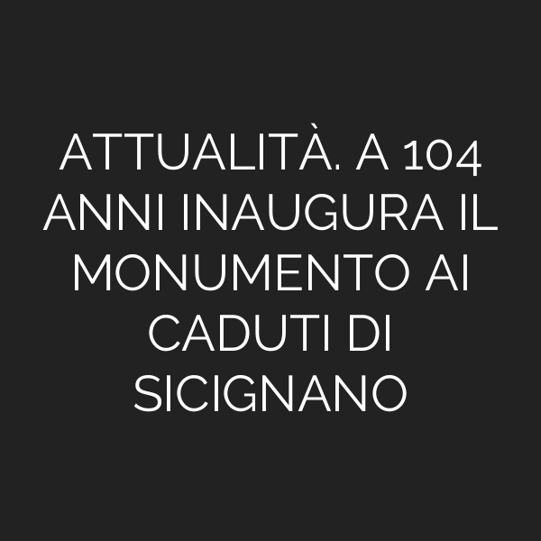 ATTUALITÀ. A 104 ANNI INAUGURA IL MONUMENTO AI CADUTI DI SICIGNANO