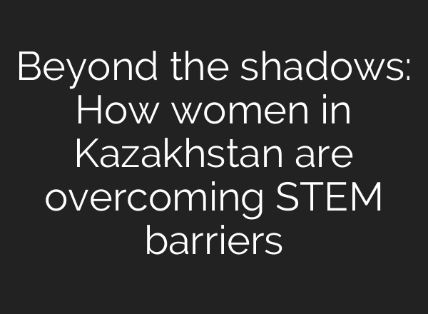 Beyond the shadows: How women in Kazakhstan are overcoming STEM barriers