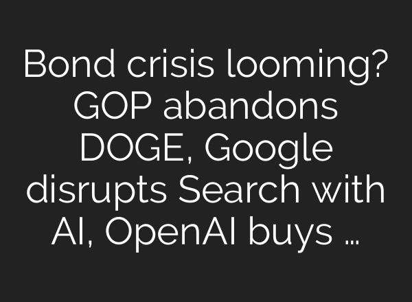 Bond crisis looming? GOP abandons DOGE, Google disrupts Search with AI, OpenAI buys …