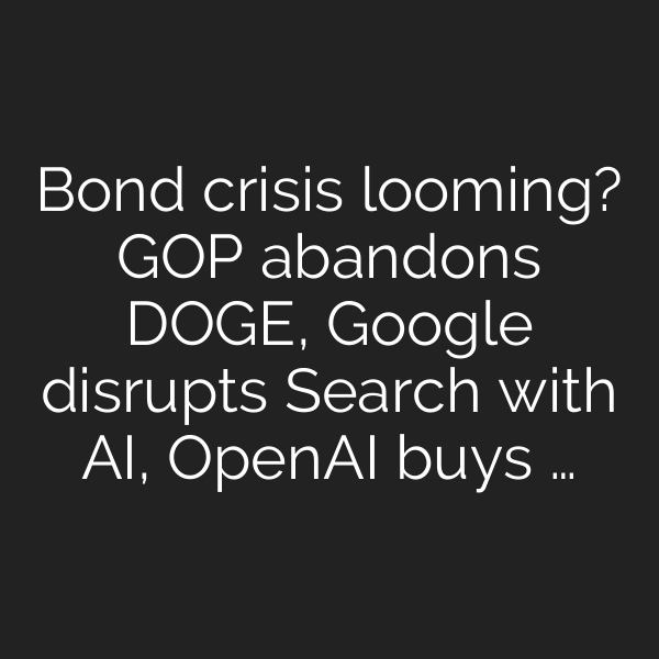 Bond crisis looming? GOP abandons DOGE, Google disrupts Search with AI, OpenAI buys …