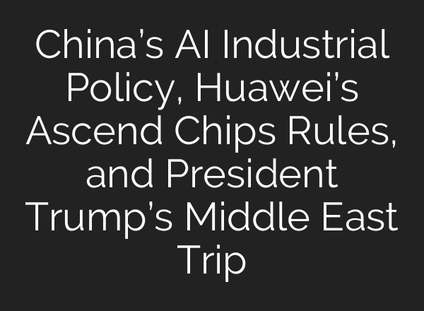 China’s AI Industrial Policy, Huawei’s Ascend Chips Rules, and President Trump’s Middle East Trip