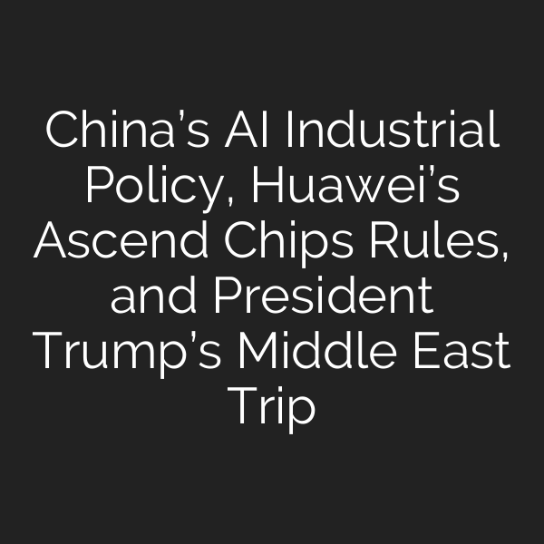 China’s AI Industrial Policy, Huawei’s Ascend Chips Rules, and President Trump’s Middle East Trip