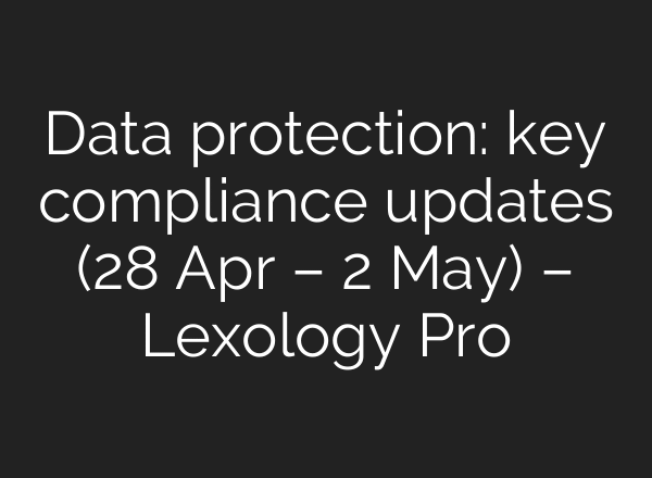 Data protection: key compliance updates (28 Apr – 2 May) – Lexology Pro