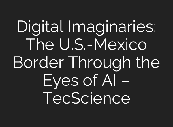 Digital Imaginaries: The U.S.-Mexico Border Through the Eyes of AI – TecScience