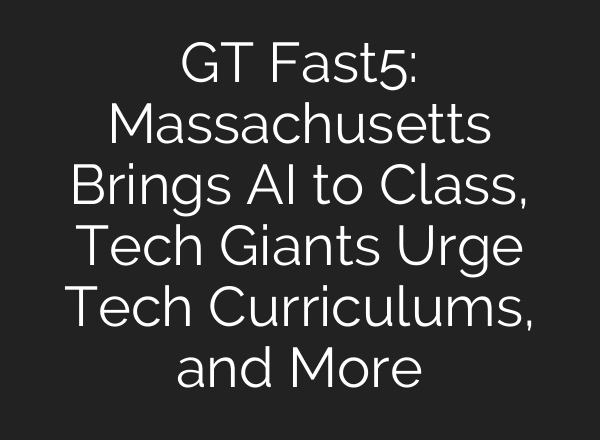 GT Fast5: Massachusetts Brings AI to Class, Tech Giants Urge Tech Curriculums, and More