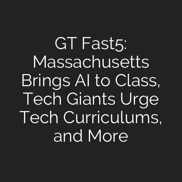 GT Fast5: Massachusetts Brings AI to Class, Tech Giants Urge Tech Curriculums, and More