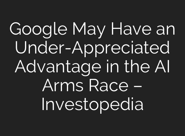 Google May Have an Under-Appreciated Advantage in the AI Arms Race – Investopedia