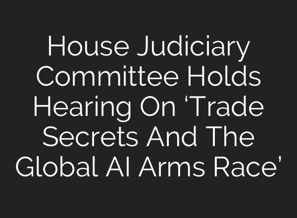 House Judiciary Committee Holds Hearing On ‘Trade Secrets And The Global AI Arms Race’