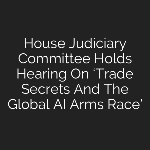 House Judiciary Committee Holds Hearing On ‘Trade Secrets And The Global AI Arms Race’