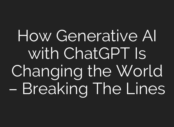How Generative AI with ChatGPT Is Changing the World – Breaking The Lines