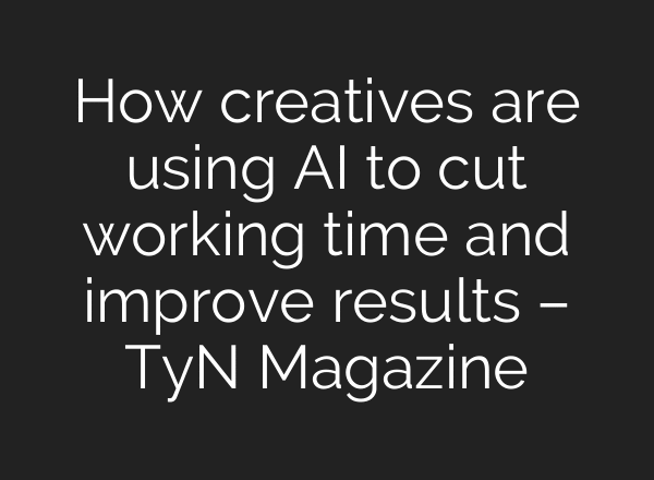 How creatives are using AI to cut working time and improve results – TyN Magazine