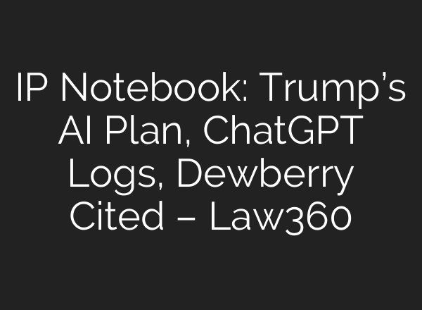 IP Notebook: Trump’s AI Plan, ChatGPT Logs, Dewberry Cited – Law360