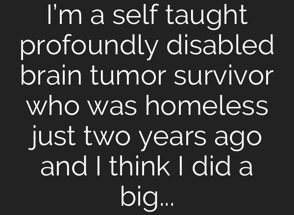 I’m a self taught profoundly disabled brain tumor survivor who was homeless just two years ago and I think I did a big thing