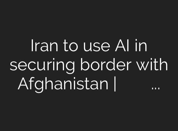 Iran to use AI in securing border with Afghanistan | استفاده ایران از هوش مصنوعی در مرز با …