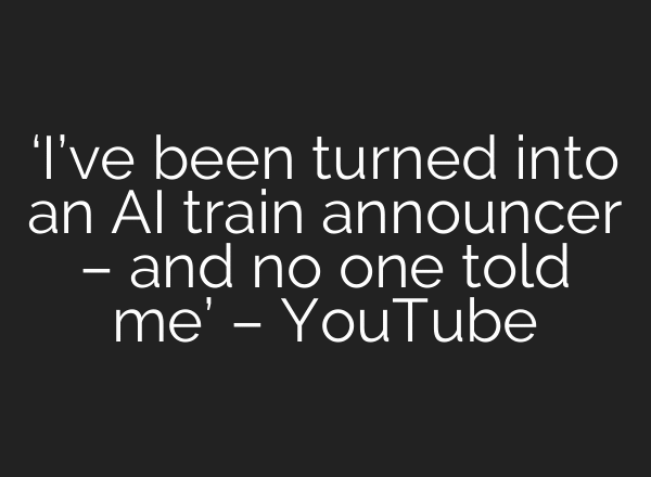‘I’ve been turned into an AI train announcer – and no one told me’ – YouTube