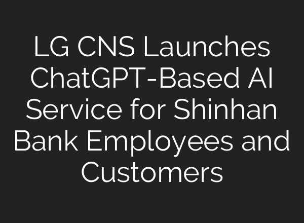 LG CNS Launches ChatGPT-Based AI Service for Shinhan Bank Employees and Customers