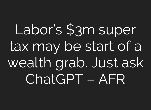 Labor’s $3m super tax may be start of a wealth grab. Just ask ChatGPT – AFR