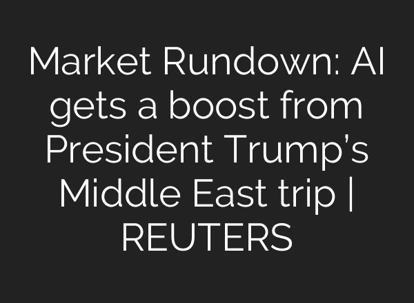 Market Rundown: AI gets a boost from President Trump’s Middle East trip | REUTERS