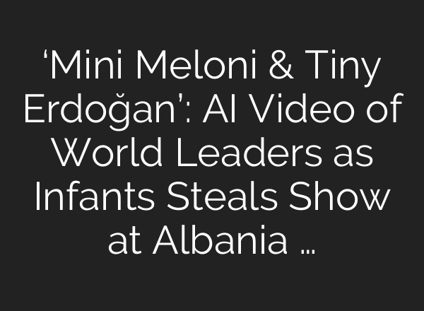 ‘Mini Meloni & Tiny Erdoğan’: AI Video of World Leaders as Infants Steals Show at Albania …