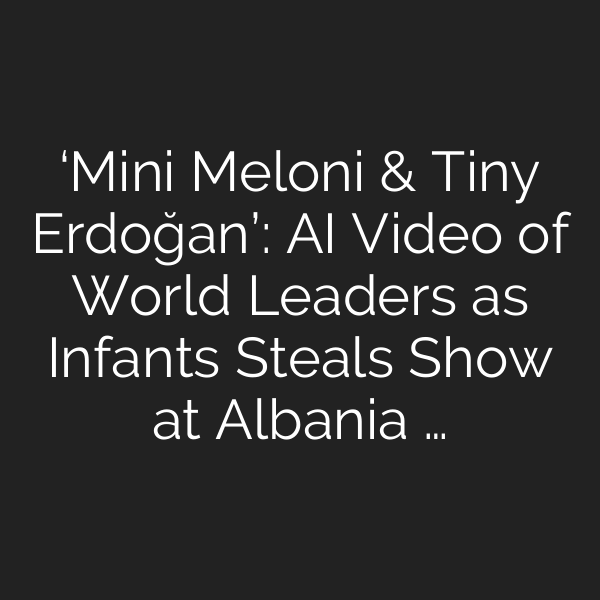 ‘Mini Meloni & Tiny Erdoğan’: AI Video of World Leaders as Infants Steals Show at Albania …