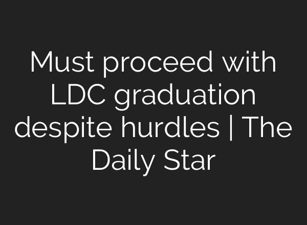 Must proceed with LDC graduation despite hurdles | The Daily Star