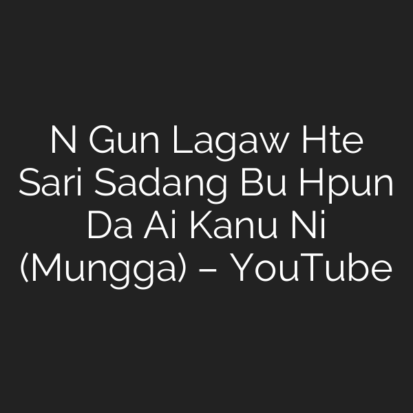 N Gun Lagaw Hte Sari Sadang Bu Hpun Da Ai Kanu Ni (Mungga) – YouTube
