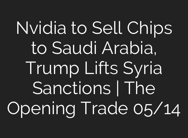 Nvidia to Sell Chips to Saudi Arabia, Trump Lifts Syria Sanctions | The Opening Trade 05/14