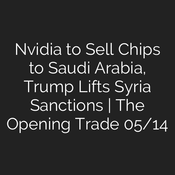 Nvidia to Sell Chips to Saudi Arabia, Trump Lifts Syria Sanctions | The Opening Trade 05/14