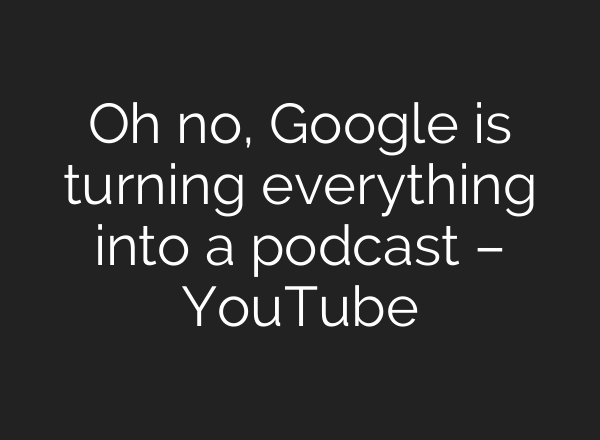 Oh no, Google is turning everything into a podcast – YouTube