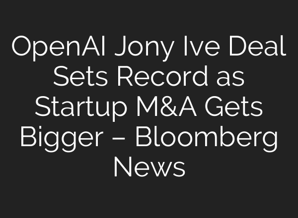 OpenAI Jony Ive Deal Sets Record as Startup M&A Gets Bigger – Bloomberg News