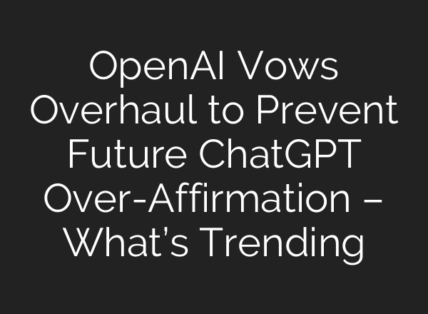 OpenAI Vows Overhaul to Prevent Future ChatGPT Over-Affirmation – What’s Trending