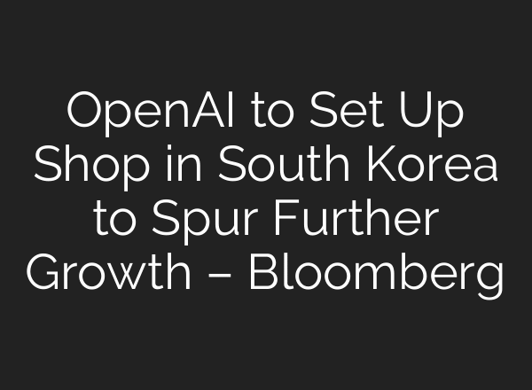 OpenAI to Set Up Shop in South Korea to Spur Further Growth – Bloomberg