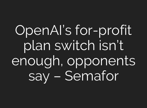 OpenAI’s for-profit plan switch isn’t enough, opponents say – Semafor