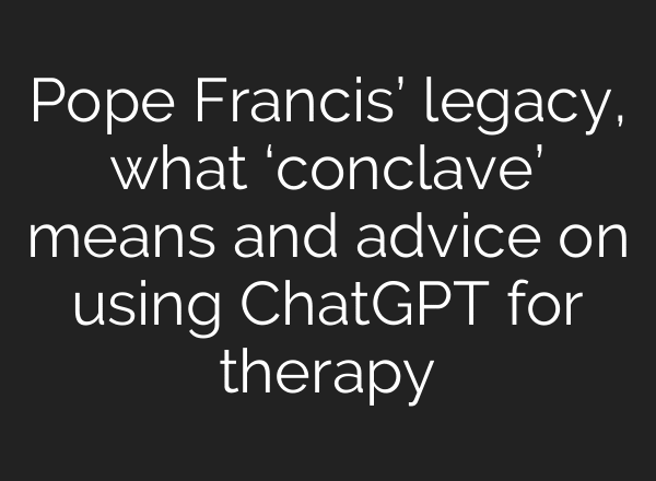 Pope Francis’ legacy, what ‘conclave’ means and advice on using ChatGPT for therapy