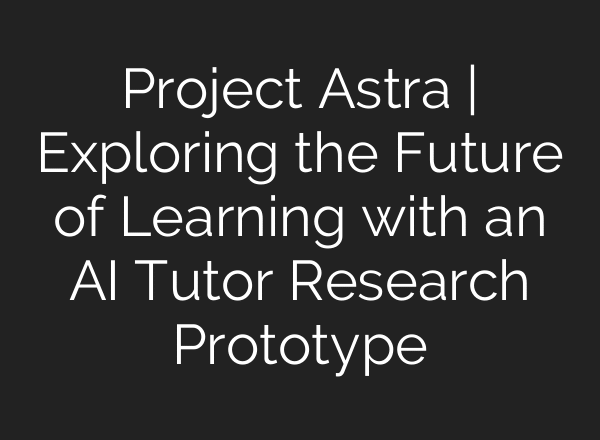 Project Astra | Exploring the Future of Learning with an AI Tutor Research Prototype