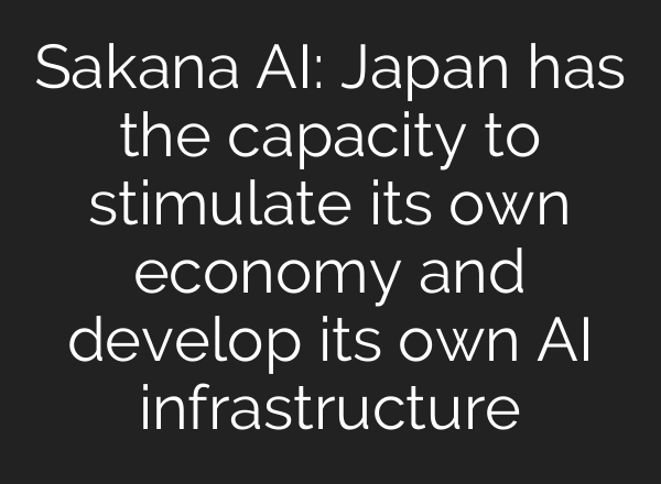 Sakana AI: Japan has the capacity to stimulate its own economy and develop its own AI infrastructure