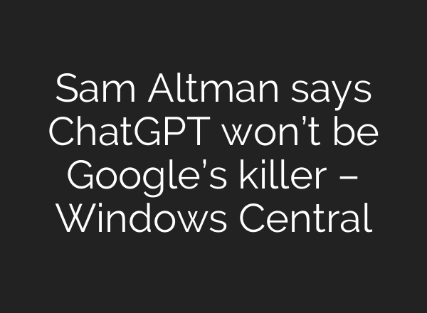Sam Altman says ChatGPT won’t be Google’s killer – Windows Central