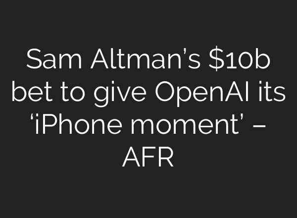 Sam Altman’s $10b bet to give OpenAI its ‘iPhone moment’ – AFR