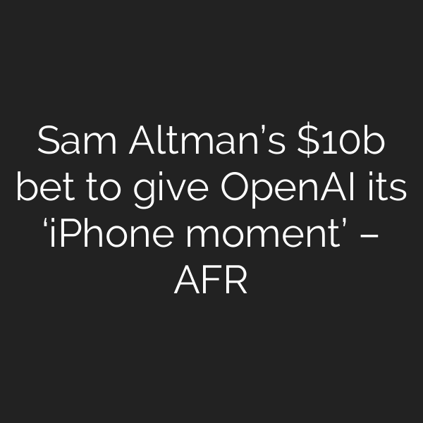 Sam Altman’s b bet to give OpenAI its ‘iPhone moment’ – AFR