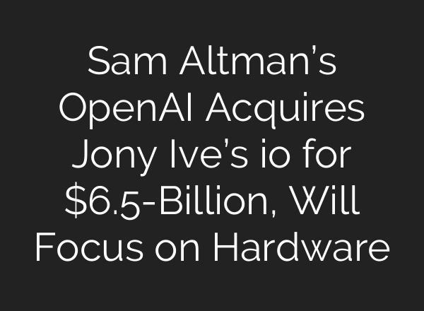 Sam Altman’s OpenAI Acquires Jony Ive’s io for $6.5-Billion, Will Focus on Hardware