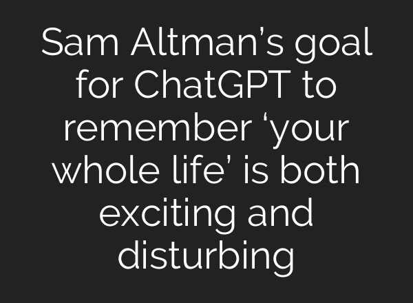 Sam Altman’s goal for ChatGPT to remember ‘your whole life’ is both exciting and disturbing