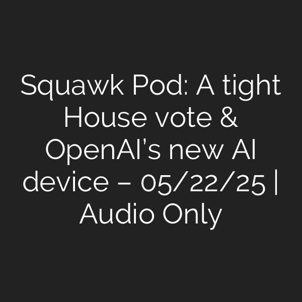Squawk Pod: A tight House vote & OpenAI’s new AI device – 05/22/25 | Audio Only