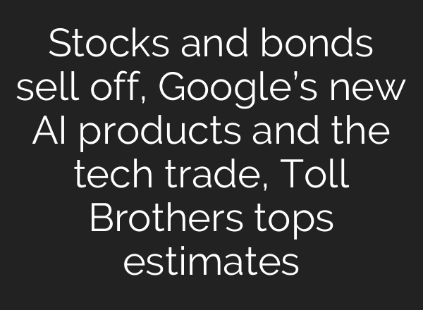 Stocks and bonds sell off, Google’s new AI products and the tech trade, Toll Brothers tops estimates