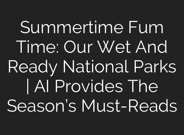 Summertime Fum Time: Our Wet And Ready National Parks | AI Provides The Season’s Must-Reads