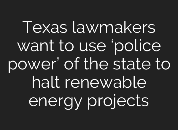 Texas lawmakers want to use ‘police power’ of the state to halt renewable energy projects