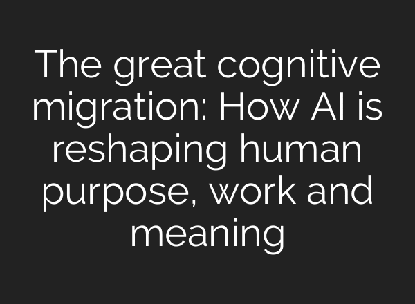 The great cognitive migration: How AI is reshaping human purpose, work and meaning